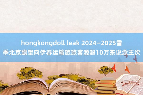 hongkongdoll leak 2024—2025雪季北京瞻望向伊春运输旅旅客源超10万东说念主次