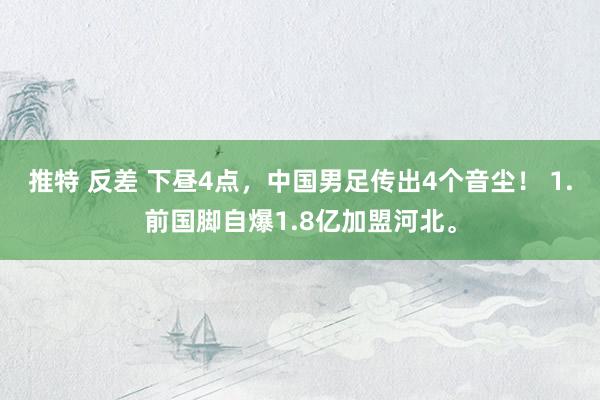 推特 反差 下昼4点，中国男足传出4个音尘！ 1.前国脚自爆1.8亿加盟河北。