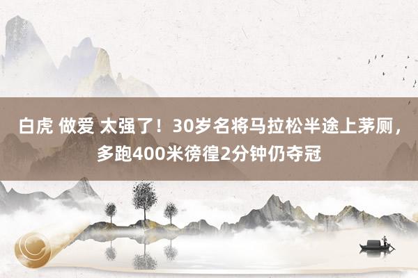 白虎 做爱 太强了！30岁名将马拉松半途上茅厕，多跑400米徬徨2分钟仍夺冠