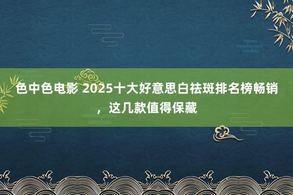 色中色电影 2025十大好意思白祛斑排名榜畅销，这几款值得保藏