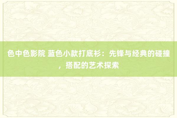 色中色影院 蓝色小款打底衫：先锋与经典的碰撞，搭配的艺术探索