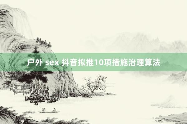 户外 sex 抖音拟推10项措施治理算法