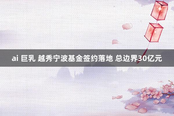 ai 巨乳 越秀宁波基金签约落地 总边界30亿元