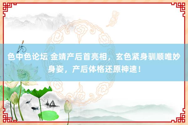 色中色论坛 金靖产后首亮相，玄色紧身驯顺唯妙身姿，<a href=