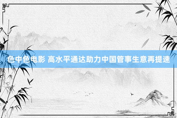 色中色电影 高水平通达助力中国管事生意再提速