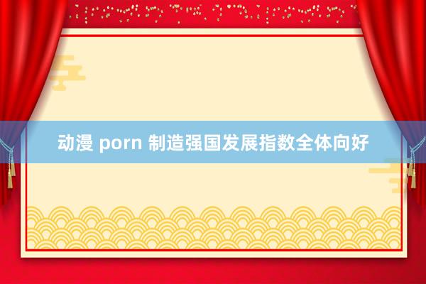 动漫 porn 制造强国发展指数全体向好