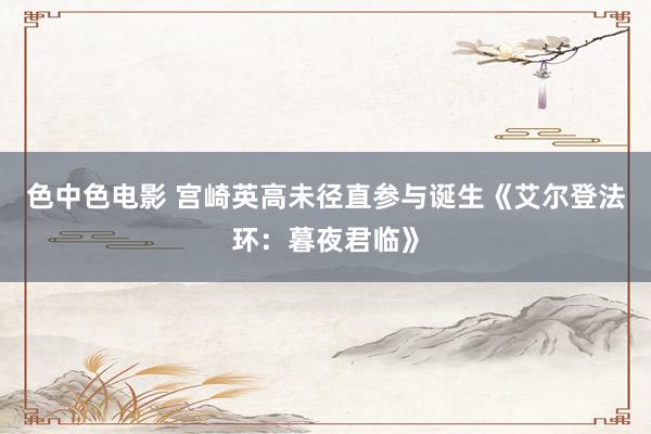色中色电影 宫崎英高未径直参与诞生《艾尔登法环：暮夜君临》