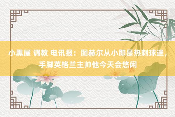 小黑屋 调教 电讯报：图赫尔从小即是热刺球迷，手脚英格兰主帅他今天会悠闲