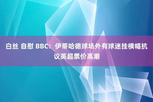 白丝 自慰 BBC：伊蒂哈德球场外有球迷挂横幅抗议英超票价高潮