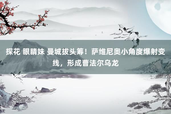 探花 眼睛妹 曼城拔头筹！萨维尼奥小角度爆射变线，形成曹法尔乌龙