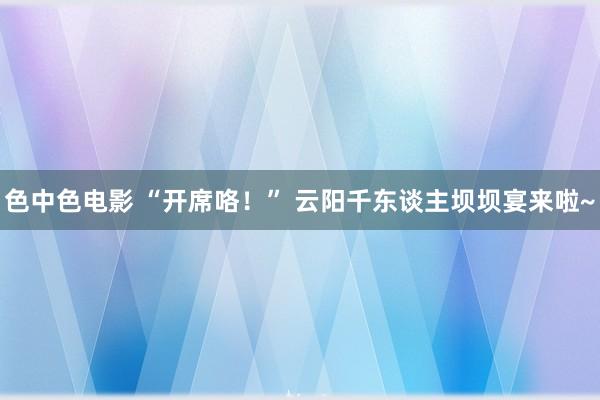 色中色电影 “开席咯！” 云阳千东谈主坝坝宴来啦~
