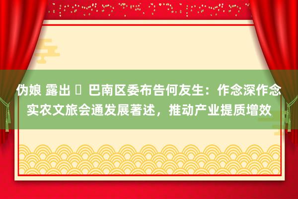 伪娘 露出 ​巴南区委布告何友生：作念深作念实农文旅会通发展著述，推动产业提质增效