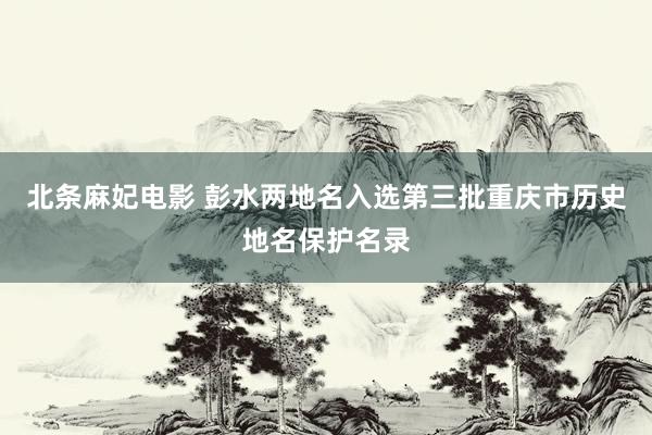 北条麻妃电影 彭水两地名入选第三批重庆市历史地名保护名录