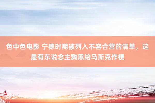 色中色电影 宁德时期被列入不容合营的清单，这是有东说念主黝黑给马斯克作梗