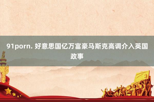91porn. 好意思国亿万富豪马斯克高调介入英国政事