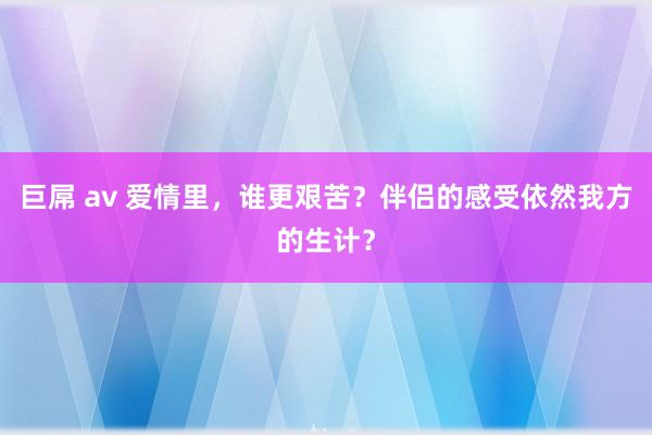 巨屌 av 爱情里，谁更艰苦？伴侣的感受依然我方的生计？