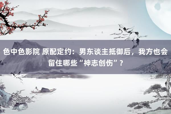 色中色影院 原配定约：男东谈主抵御后，我方也会留住哪些“神志创伤”？