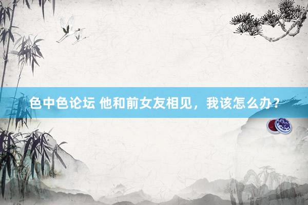 色中色论坛 他和前女友相见，我该怎么办？