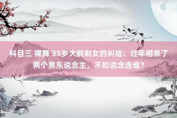 科目三 裸舞 35岁大龄剩女的纠结：过年相亲了两个男东说念主，不知说念选谁？