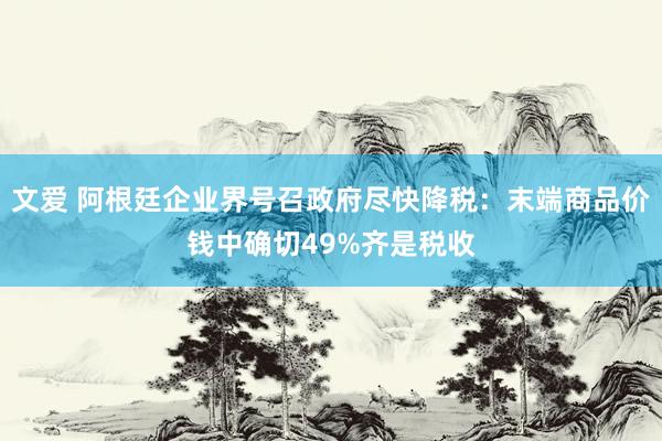 文爱 阿根廷企业界号召政府尽快降税：末端商品价钱中确切49%齐是税收