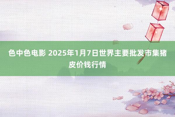 色中色电影 2025年1月7日世界主要批发市集猪皮价钱行情
