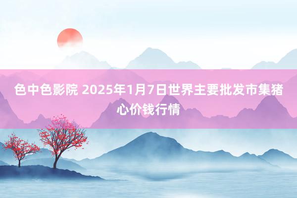 色中色影院 2025年1月7日世界主要批发市集猪心价钱行情