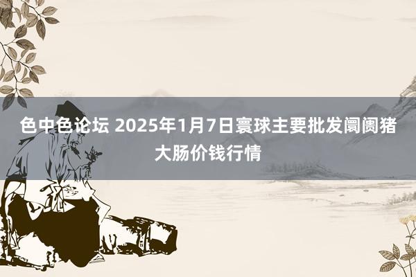 色中色论坛 2025年1月7日寰球主要批发阛阓猪大肠价钱行情