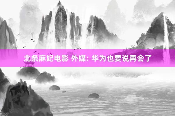 北条麻妃电影 外媒: 华为也要说再会了