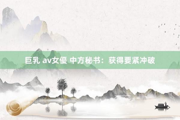 巨乳 av女優 中方秘书：获得要紧冲破