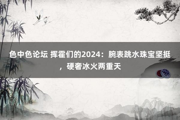 色中色论坛 挥霍们的2024：腕表跳水珠宝坚挺，硬奢冰火两重天