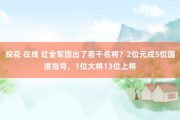 探花 在线 红全军团出了若干名将？2位元戎5位国度指导，1位大将13位上将