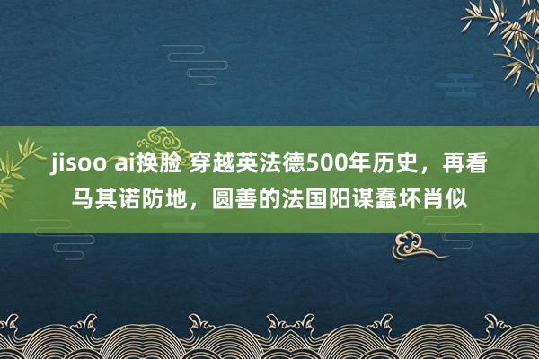 jisoo ai换脸 穿越英法德500年历史，再看马其诺防地，圆善的法国阳谋蠢坏肖似