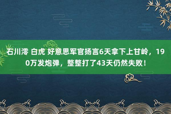 石川澪 白虎 好意思军官扬言6天拿下上甘岭，190万发炮弹，整整打了43天仍然失败！