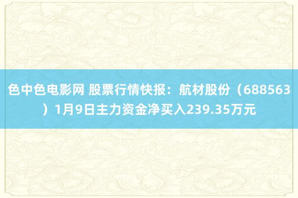 色中色电影网 股票行情快报：航材股份（688563）1月9日主力资金净买入239.35万元