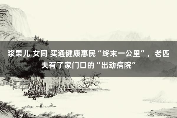 浆果儿 女同 买通健康惠民“终末一公里”，老匹夫有了家门口的“出动病院”