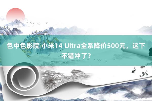 色中色影院 小米14 Ultra全系降价500元，这下不错冲了？