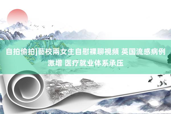 自拍偷拍]藝校兩女生自慰裸聊視頻 英国流感病例激增 医疗就业体系承压