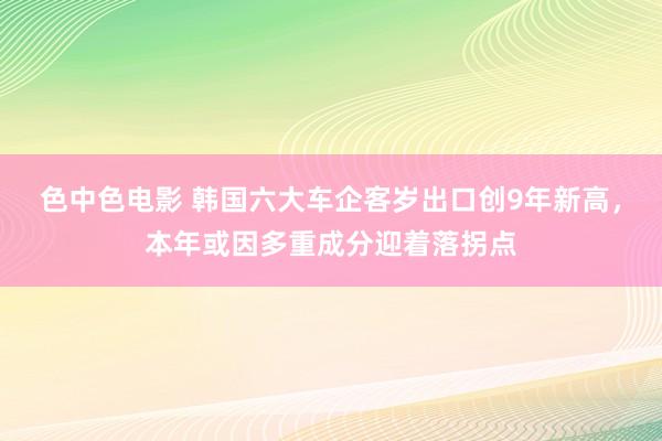 色中色电影 韩国六大车企客岁出口创9年新高，本年或因多重成分迎着落拐点