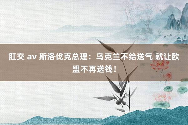 肛交 av 斯洛伐克总理：乌克兰不给送气 就让欧盟不再送钱！