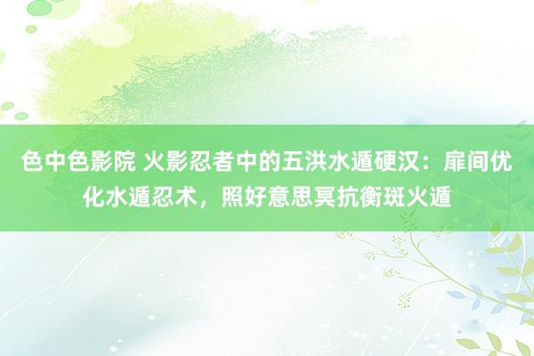 色中色影院 火影忍者中的五洪水遁硬汉：扉间优化水遁忍术，照好意思冥抗衡斑火遁