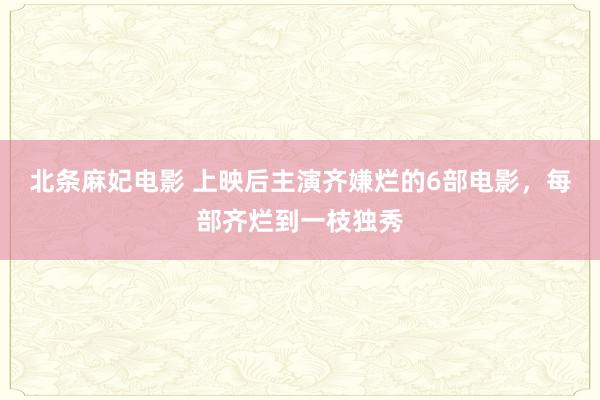 北条麻妃电影 上映后主演齐嫌烂的6部电影，每部齐烂到一枝独秀