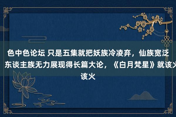 色中色论坛 只是五集就把妖族冷凌弃，仙族宽泛，东谈主族无力展现得长篇大论，《白月梵星》就该火