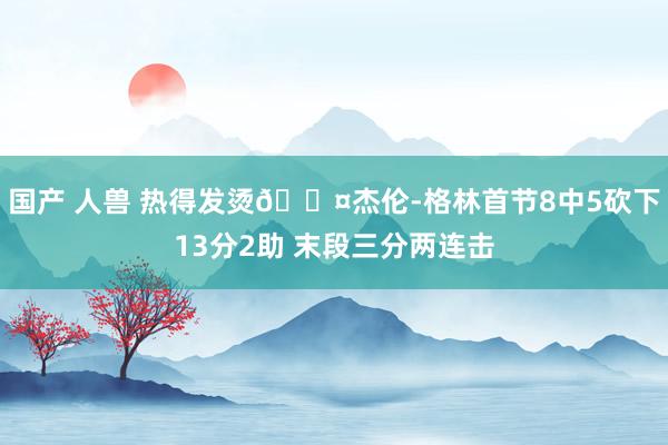 国产 人兽 热得发烫😤杰伦-格林首节8中5砍下13分2助 末段三分两连击