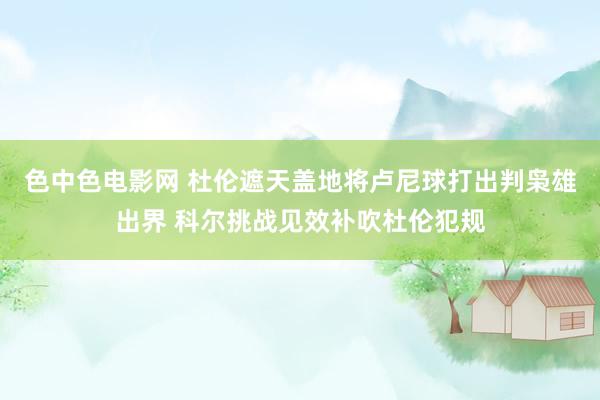 色中色电影网 杜伦遮天盖地将卢尼球打出判枭雄出界 科尔挑战见效补吹杜伦犯规