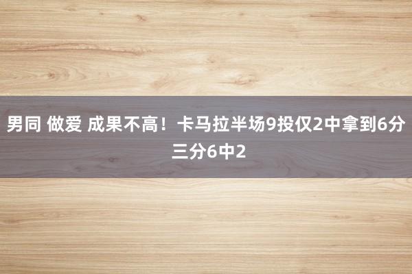 男同 做爱 成果不高！卡马拉半场9投仅2中拿到6分 三分6中2