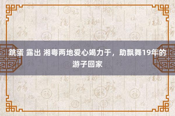跳蛋 露出 湘粤两地爱心竭力于，助飘舞19年的游子回家