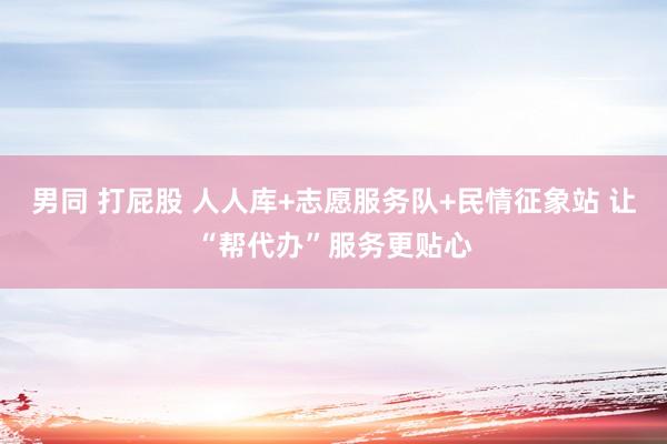 男同 打屁股 人人库+志愿服务队+民情征象站 让“帮代办”服务更贴心