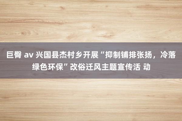巨臀 av 兴国县杰村乡开展“抑制铺排张扬，冷落绿色环保”改俗迁风主题宣传活 动