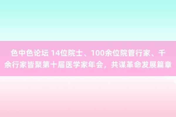 色中色论坛 14位院士、100余位院管行家、千余行家皆聚第十届医学家年会，共谋革命发展篇章