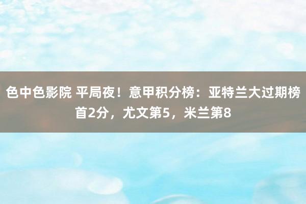 色中色影院 平局夜！意甲积分榜：亚特兰大过期榜首2分，尤文第5，米兰第8